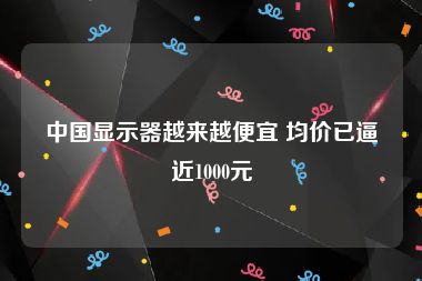 中国显示器越来越便宜 均价已逼近1000元