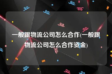 一般跟物流公司怎么合作(一般跟物流公司怎么合作资金)