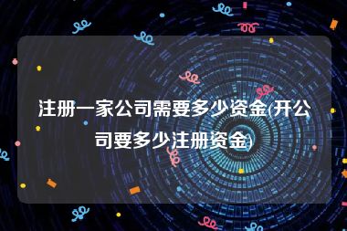 注册一家公司需要多少资金(开公司要多少注册资金)