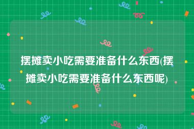 摆摊卖小吃需要准备什么东西(摆摊卖小吃需要准备什么东西呢)