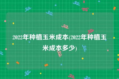 2022年种植玉米成本(2022年种植玉米成本多少)