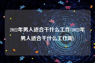 2022年男人适合干什么工作(2022年男人适合干什么工作呢)