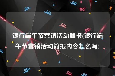 银行端午节营销活动简报(银行端午节营销活动简报内容怎么写)