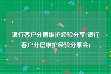 银行客户分层维护经验分享(银行客户分层维护经验分享会)