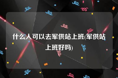 什么人可以去军供站上班(军供站上班好吗)