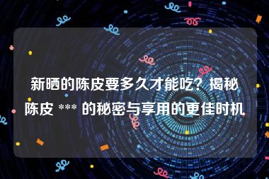 新晒的陈皮要多久才能吃？揭秘陈皮 *** 的秘密与享用的更佳时机