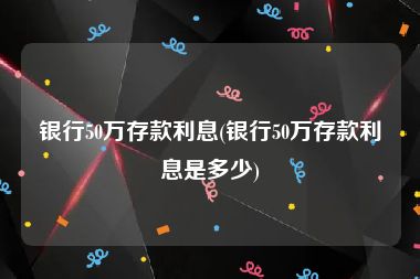 银行50万存款利息(银行50万存款利息是多少)