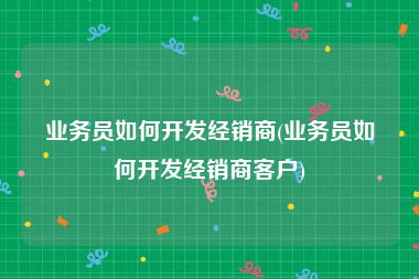 业务员如何开发经销商(业务员如何开发经销商客户)