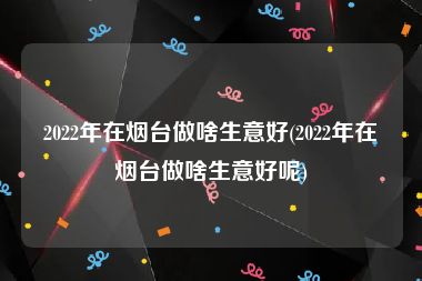 2022年在烟台做啥生意好(2022年在烟台做啥生意好呢)