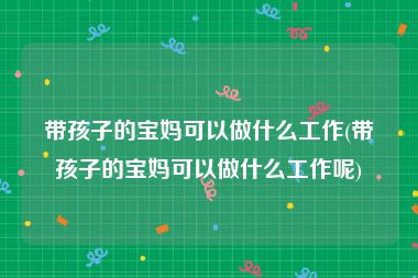 带孩子的宝妈可以做什么工作(带孩子的宝妈可以做什么工作呢)