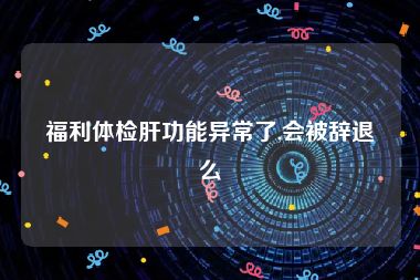 福利体检肝功能异常了,会被辞退么