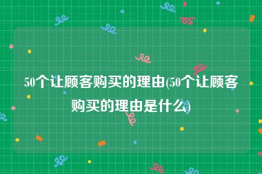 50个让顾客购买的理由(50个让顾客购买的理由是什么)