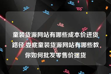 童装货源网站有哪些成本价进货路径,娄底童装货源网站有哪些教你如何批发零售价提货