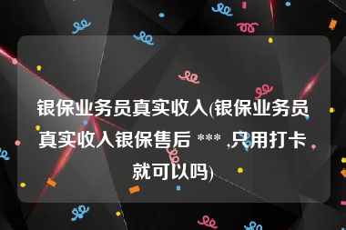 银保业务员真实收入(银保业务员真实收入银保售后 *** ,只用打卡就可以吗)