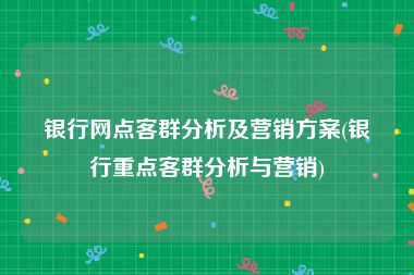 银行网点客群分析及营销方案(银行重点客群分析与营销)