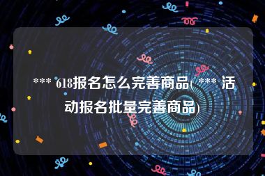  *** 618报名怎么完善商品( *** 活动报名批量完善商品)