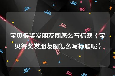 宝贝得奖发朋友圈怎么写标题〈宝贝得奖发朋友圈怎么写标题呢〉