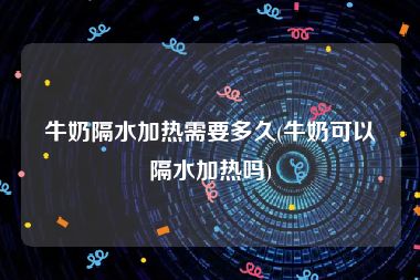 牛奶隔水加热需要多久(牛奶可以隔水加热吗)