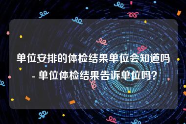 单位安排的体检结果单位会知道吗 - 单位体检结果告诉单位吗？