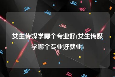 女生传媒学哪个专业好(女生传媒学哪个专业好就业)