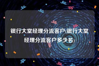 银行大堂经理分流客户(银行大堂经理分流客户多少名)