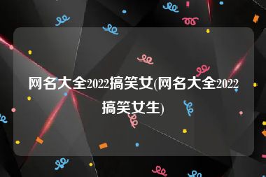 网名大全2022搞笑女(网名大全2022搞笑女生)