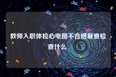 教师入职体检心电图不合格复查检查什么 