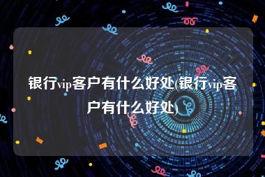 银行vip客户有什么好处(银行vip客户有什么好处)