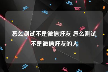 怎么测试不是微信好友 怎么测试不是微信好友的人