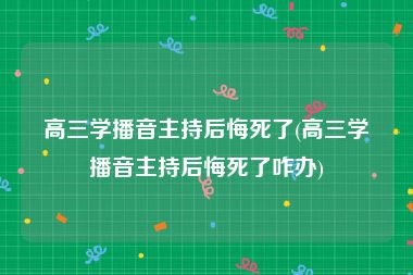 高三学播音主持后悔死了(高三学播音主持后悔死了咋办)