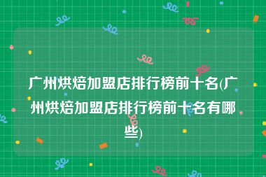 广州烘焙加盟店排行榜前十名(广州烘焙加盟店排行榜前十名有哪些)