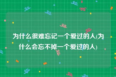 为什么很难忘记一个爱过的人(为什么会忘不掉一个爱过的人)