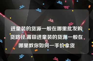 进童装的货源一般在哪里批发购货路径,莆田进童装的货源一般在哪里教你如何一手价拿货