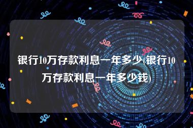 银行10万存款利息一年多少(银行10万存款利息一年多少钱)