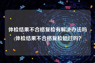 体检结果不合格复检有解决办法吗(体检结果不合格复检能过吗？