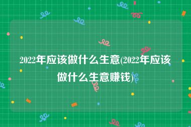 2022年应该做什么生意(2022年应该做什么生意赚钱)