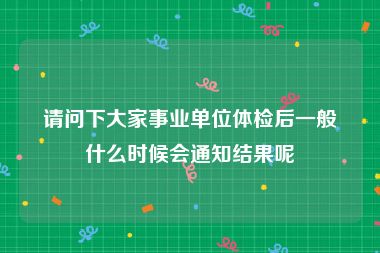 请问下大家事业单位体检后一般什么时候会通知结果呢