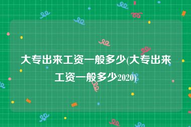 大专出来工资一般多少(大专出来工资一般多少2020)