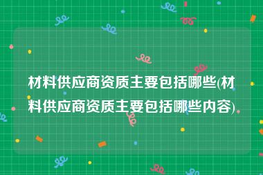 材料供应商资质主要包括哪些(材料供应商资质主要包括哪些内容)