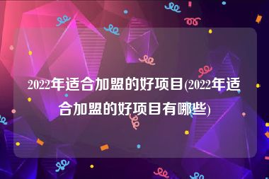 2022年适合加盟的好项目(2022年适合加盟的好项目有哪些)