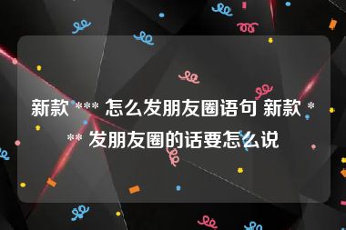 新款 *** 怎么发朋友圈语句 新款 *** 发朋友圈的话要怎么说