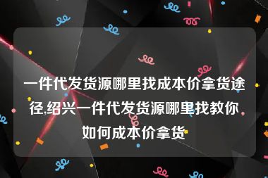 一件代发货源哪里找成本价拿货途径,绍兴一件代发货源哪里找教你如何成本价拿货