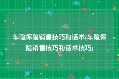 车险保险销售技巧和话术(车险保险销售技巧和话术技巧)