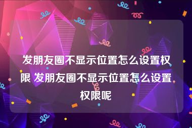 发朋友圈不显示位置怎么设置权限 发朋友圈不显示位置怎么设置权限呢