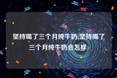 坚持喝了三个月纯牛奶(坚持喝了三个月纯牛奶会怎样)