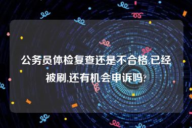 公务员体检复查还是不合格,已经被刷,还有机会申诉吗?