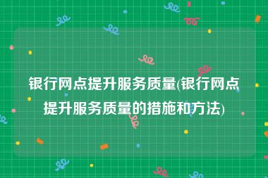 银行网点提升服务质量(银行网点提升服务质量的措施和方法)