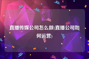 直播传媒公司怎么做(直播公司如何运营)