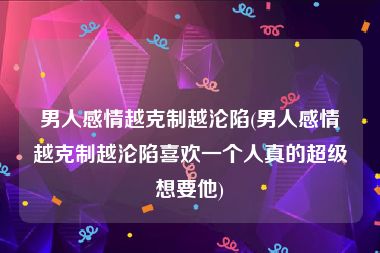 男人感情越克制越沦陷(男人感情越克制越沦陷喜欢一个人真的超级想要他)