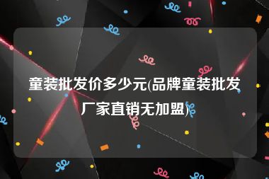 童装批发价多少元(品牌童装批发厂家直销无加盟)